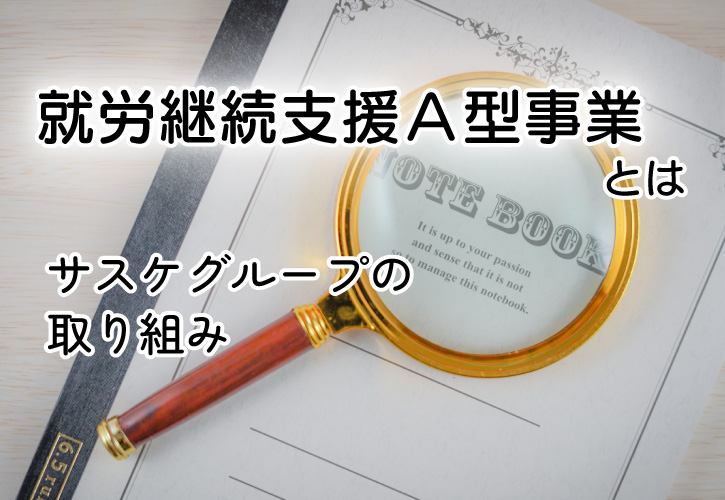 サスケグループの取り組み「就労継続支援A型事業」 障がいをお持ちの方の「働きたい」を応援します。パソコン業務にアート制作、魅力あるものづくり、自分にあった働き方を提供しています。中四国を中心とした就労継続支援A型事業所です。